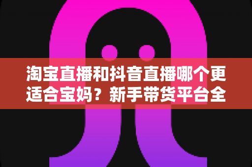 淘宝直播和抖音直播哪个更适合宝妈？新手带货平台全面对比与选择指南