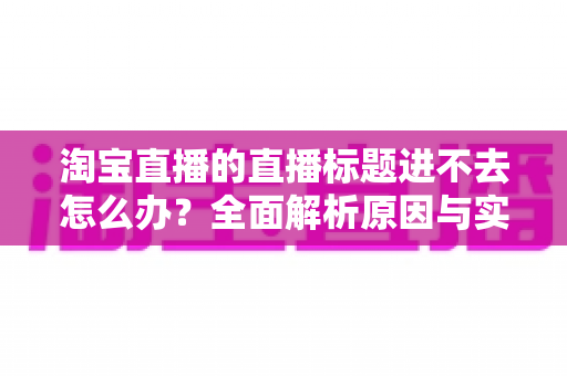 淘宝直播的直播标题进不去怎么办?全面解析原因与实用解决方案 淘宝直播的直播标题进不去怎么办?全面解析原因与实用解决方案