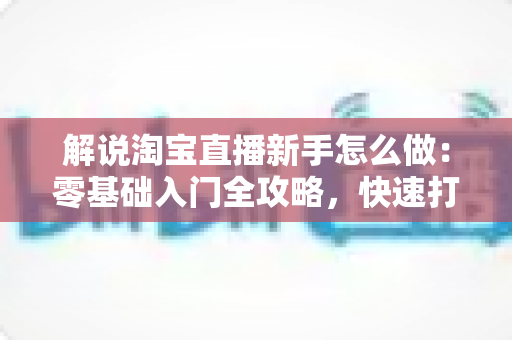 解说淘宝直播新手怎么做:零基础入门全攻略,快速打造人气直播间 解说淘宝直播新手怎么做:零基础入门全攻略,快速打造人气直播间
