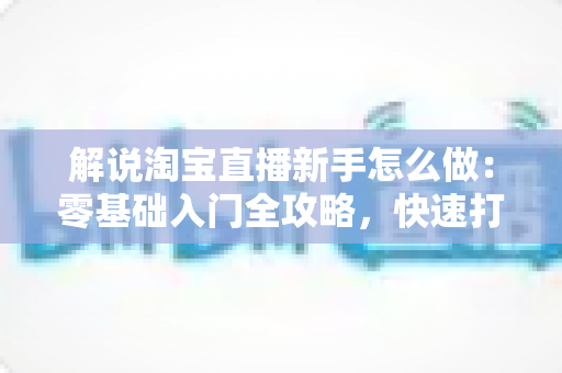 解说淘宝直播新手怎么做:零基础入门全攻略,快速打造人气直播间 解说淘宝直播新手怎么做:零基础入门全攻略,快速打造人气直播间