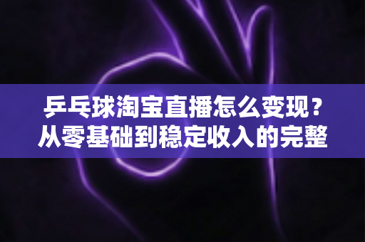乒乓球淘宝直播怎么变现?从零基础到稳定收入的完整变现攻略 乒乓球淘宝直播怎么变现?从零基础到稳定收入的完整变现攻略