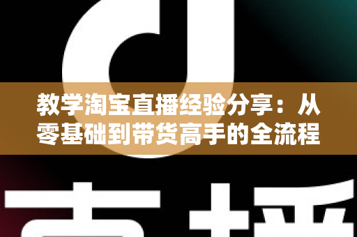 教学淘宝直播经验分享：从零基础到带货高手的全流程实战指南