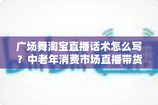 广场舞淘宝直播话术怎么写?中老年消费市场直播带货话术全攻略 广场舞淘宝直播话术怎么写?中老年消费市场直播带货话术全攻略