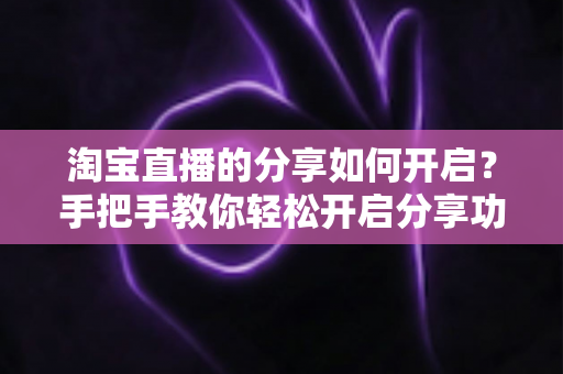 淘宝直播的分享如何开启？手把手教你轻松开启分享功能并提升直播间人气