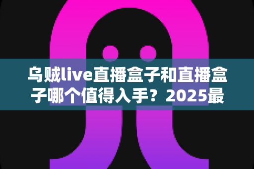 乌贼live直播盒子和直播盒子哪个值得入手？2025最新选购指南与深度对比分析