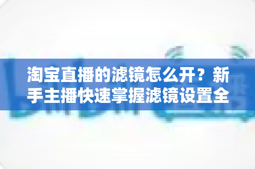 淘宝直播的滤镜怎么开?新手主播快速掌握滤镜设置全攻略 淘宝直播的滤镜怎么开?新手主播快速掌握滤镜设置全攻略
