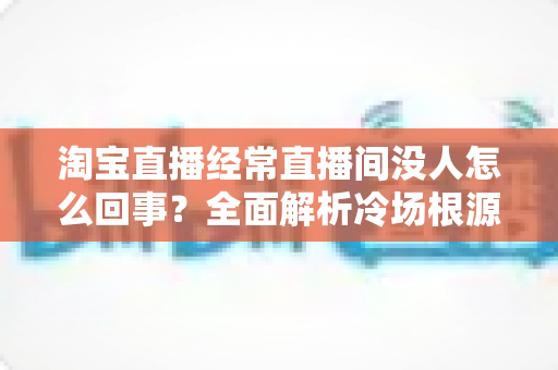 淘宝直播经常直播间没人怎么回事？全面解析冷场根源与快速涨人气实战攻略