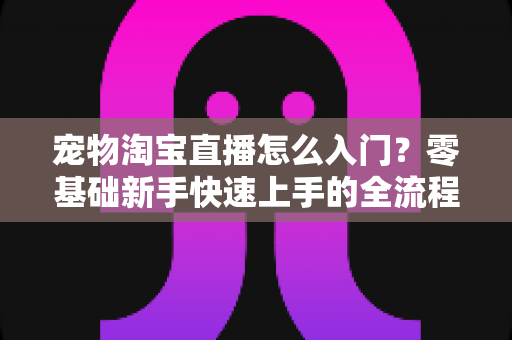 宠物淘宝直播怎么入门？零基础新手快速上手的全流程实战攻略
