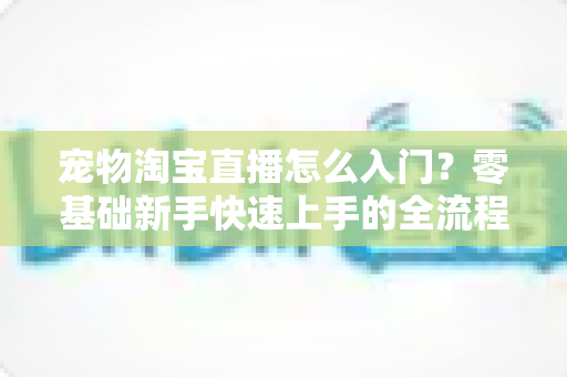宠物淘宝直播怎么入门？零基础新手快速上手的全流程实战攻略