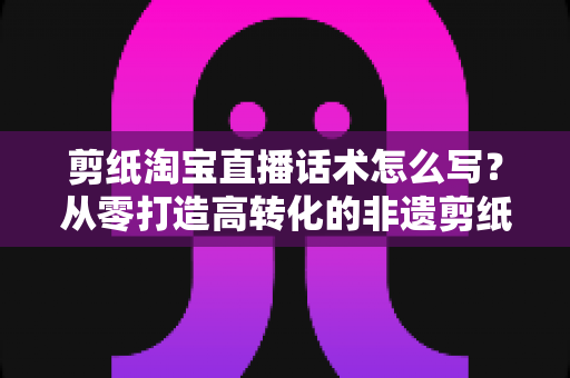 剪纸淘宝直播话术怎么写?从零打造高转化的非遗剪纸直播带货脚本全攻略 剪纸淘宝直播话术怎么写?从零打造高转化的非遗剪纸直播带货脚本全攻略
