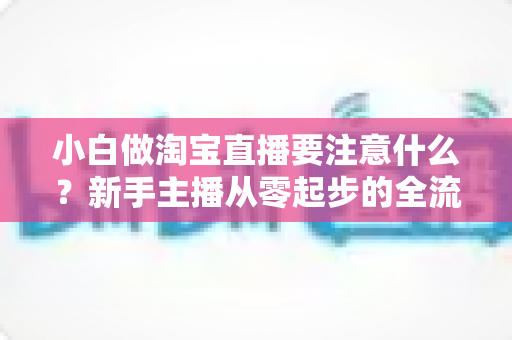 小白做淘宝直播要注意什么?新手主播从零起步的全流程避坑指南与实战要点解析 小白做淘宝直播要注意什么?新手主播从零起步的全流程避坑指南与实战要点解析
