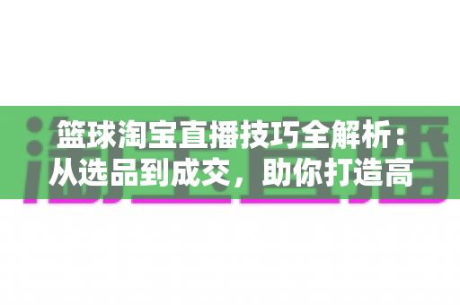 篮球淘宝直播技巧全解析：从选品到成交，助你打造高转化篮球用品直播间