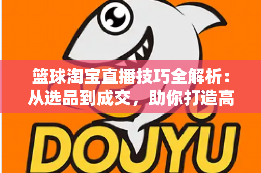 篮球淘宝直播技巧全解析：从选品到成交，助你打造高转化篮球用品直播间