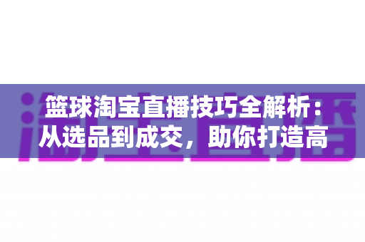 篮球淘宝直播技巧全解析：从选品到成交，助你打造高转化篮球用品直播间