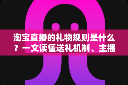 淘宝直播的礼物规则是什么？一文读懂送礼机制、主播分成与平台规范