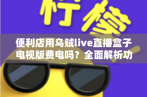 便利店用乌贼live直播盒子电视版费电吗?全面解析功耗真相与省电秘诀 便利店用乌贼live直播盒子电视版费电吗?全面解析功耗真相与省电秘诀