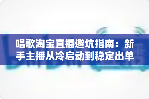唱歌淘宝直播避坑指南:新手主播从冷启动到稳定出单的实战攻略 唱歌淘宝直播避坑指南:新手主播从冷启动到稳定出单的实战攻略