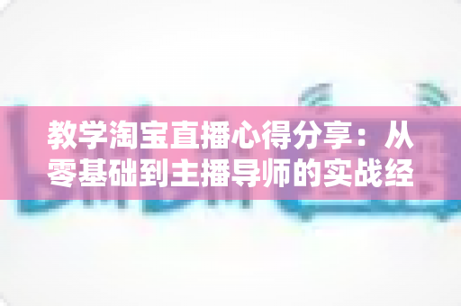 教学淘宝直播心得分享:从零基础到主播导师的实战经验与避坑指南 教学淘宝直播心得分享:从零基础到主播导师的实战经验与避坑指南