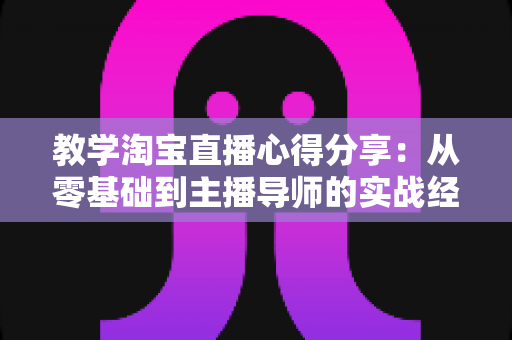 教学淘宝直播心得分享:从零基础到主播导师的实战经验与避坑指南 教学淘宝直播心得分享:从零基础到主播导师的实战经验与避坑指南