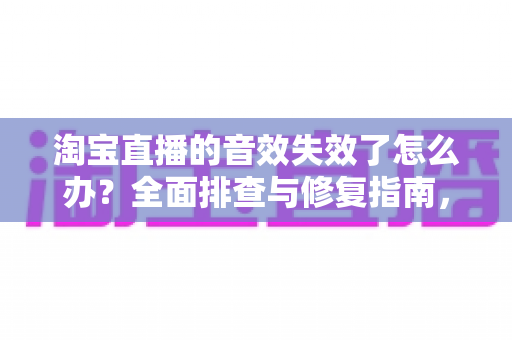 淘宝直播的音效失效了怎么办?全面排查与修复指南,助你快速恢复直播间声音 淘宝直播的音效失效了怎么办?全面排查与修复指南,助你快速恢复直播间声音