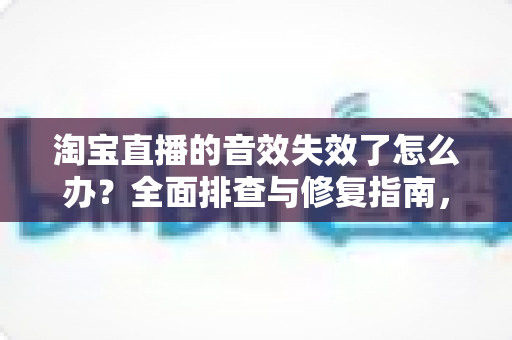 淘宝直播的音效失效了怎么办?全面排查与修复指南,助你快速恢复直播间声音 淘宝直播的音效失效了怎么办?全面排查与修复指南,助你快速恢复直播间声音