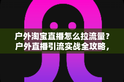 户外淘宝直播怎么拉流量?户外直播引流实战全攻略,从冷启动到稳定增长 户外淘宝直播怎么拉流量?户外直播引流实战全攻略,从冷启动到稳定增长
