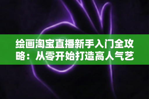 绘画淘宝直播新手入门全攻略:从零开始打造高人气艺术直播间 绘画淘宝直播新手入门全攻略:从零开始打造高人气艺术直播间