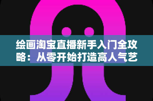 绘画淘宝直播新手入门全攻略:从零开始打造高人气艺术直播间 绘画淘宝直播新手入门全攻略:从零开始打造高人气艺术直播间