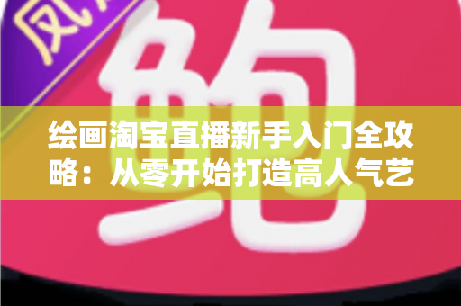 绘画淘宝直播新手入门全攻略：从零开始打造高人气艺术直播间