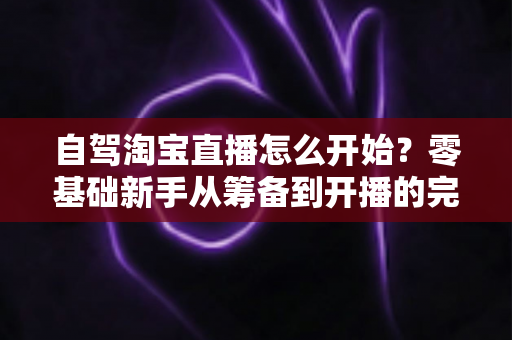 自驾淘宝直播怎么开始?零基础新手从筹备到开播的完整实战攻略 自驾淘宝直播怎么开始?零基础新手从筹备到开播的完整实战攻略