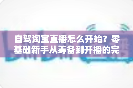 自驾淘宝直播怎么开始?零基础新手从筹备到开播的完整实战攻略 自驾淘宝直播怎么开始?零基础新手从筹备到开播的完整实战攻略