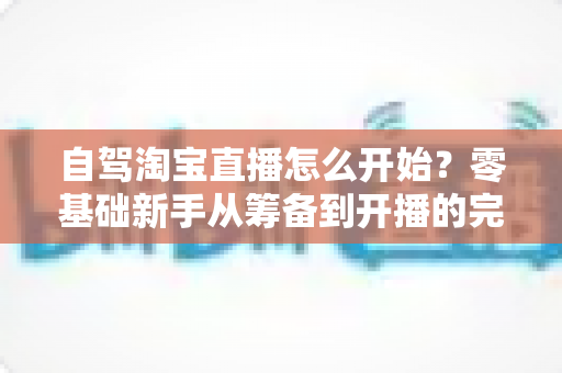 自驾淘宝直播怎么开始?零基础新手从筹备到开播的完整实战攻略 自驾淘宝直播怎么开始?零基础新手从筹备到开播的完整实战攻略