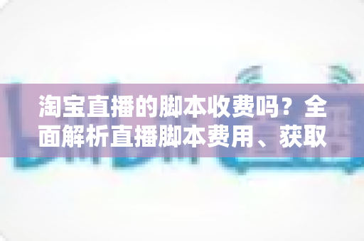 淘宝直播的脚本收费吗?全面解析直播脚本费用、获取方式与实操建议(新手必读指南) 淘宝直播的脚本收费吗?全面解析直播脚本费用、获取方式与实操建议(新手必读指南)