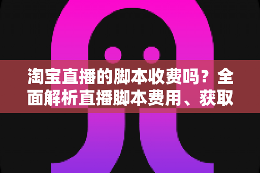 淘宝直播的脚本收费吗？全面解析直播脚本费用、获取方式与实操建议（新手必读指南）