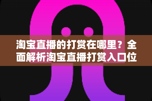 淘宝直播的打赏在哪里?全面解析淘宝直播打赏入口位置与详细操作步骤指南 淘宝直播的打赏在哪里?全面解析淘宝直播打赏入口位置与详细操作步骤指南