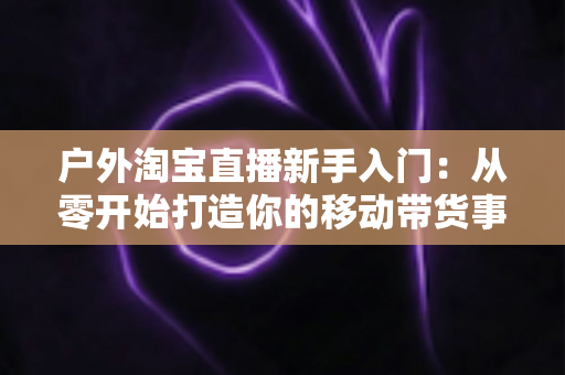 户外淘宝直播新手入门:从零开始打造你的移动带货事业全攻略 户外淘宝直播新手入门:从零开始打造你的移动带货事业全攻略