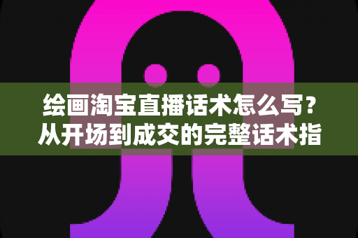 绘画淘宝直播话术怎么写？从开场到成交的完整话术指南