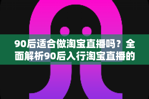 90后适合做淘宝直播吗?全面解析90后入行淘宝直播的优势、挑战与实操指南 90后适合做淘宝直播吗?全面解析90后入行淘宝直播的优势、挑战与实操指南
