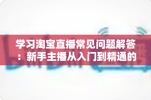 学习淘宝直播常见问题解答:新手主播从入门到精通的实战指南 学习淘宝直播常见问题解答:新手主播从入门到精通的实战指南