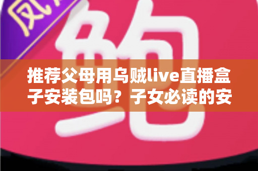 推荐父母用乌贼live直播盒子安装包吗？子女必读的安全性分析、使用建议与替代方案全指南