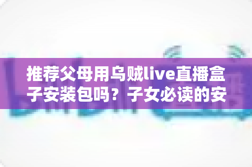推荐父母用乌贼live直播盒子安装包吗？子女必读的安全性分析、使用建议与替代方案全指南