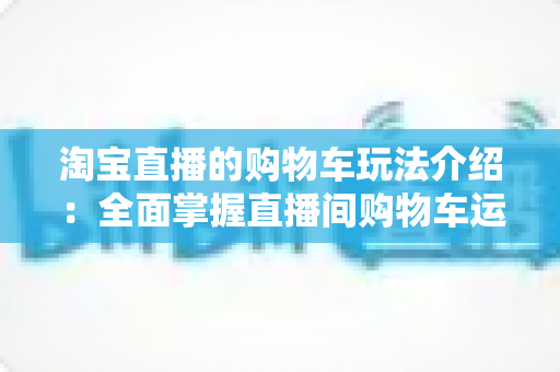 淘宝直播的购物车玩法介绍：全面掌握直播间购物车运营技巧，轻松提升带货转化率
