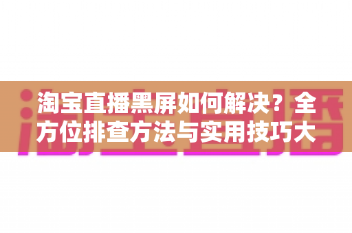 淘宝直播黑屏如何解决?全方位排查方法与实用技巧大全 淘宝直播黑屏如何解决?全方位排查方法与实用技巧大全