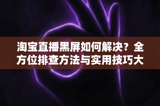 淘宝直播黑屏如何解决?全方位排查方法与实用技巧大全 淘宝直播黑屏如何解决?全方位排查方法与实用技巧大全