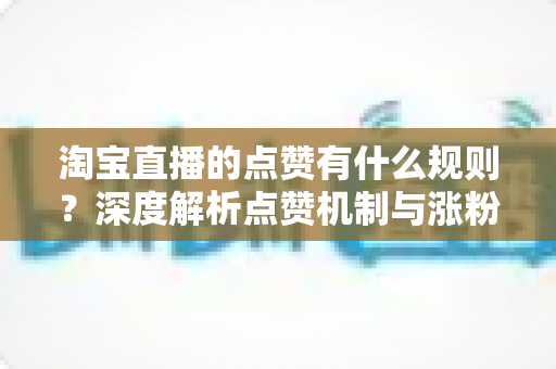 淘宝直播的点赞有什么规则？深度解析点赞机制与涨粉运营攻略