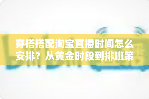 穿搭搭配淘宝直播时间怎么安排？从黄金时段到排班策略的全流程运营指南