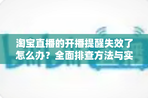 淘宝直播的开播提醒失效了怎么办？全面排查方法与实用解决指南一文讲清