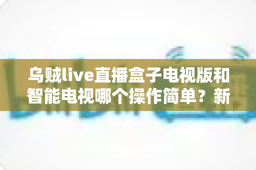 乌贼live直播盒子电视版和智能电视哪个操作简单？新手也能秒懂的深度对比指南