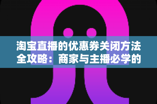 淘宝直播的优惠券关闭方法全攻略：商家与主播必学的优惠券管理操作指南