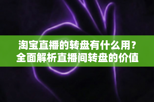淘宝直播的转盘有什么用？全面解析直播间转盘的价值、玩法与运营技巧